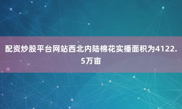 配资炒股平台网站西北内陆棉花实播面积为4122.5万亩